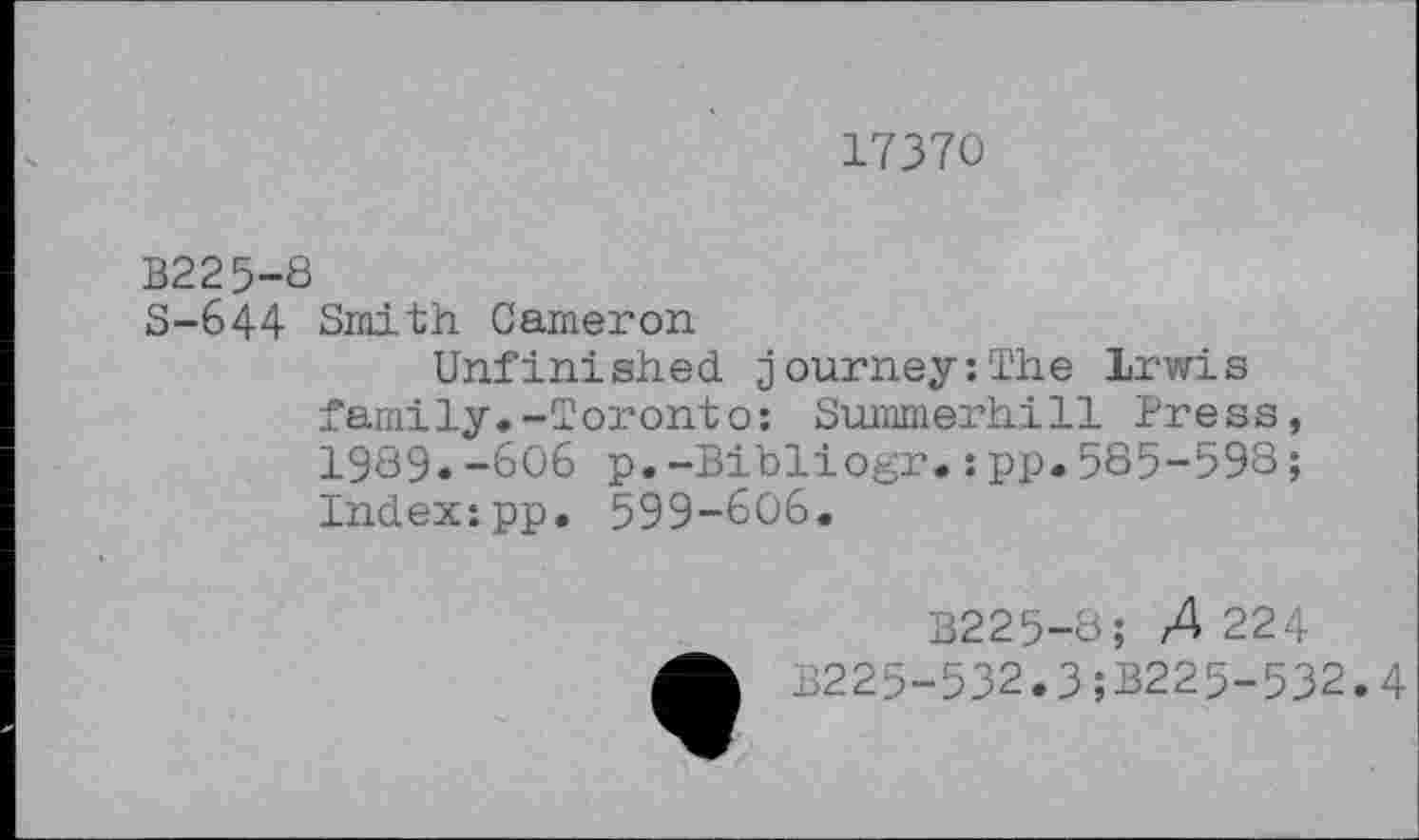 ﻿17370
B225-8
S-644 Smith Cameron
Unfinished journey:The Irwis family.-Toronto: Summerhill Press, 1989.-606 p.-Bibliogr.:pp.585-598; Index:pp. 599-606.
B225-8; 4224 B225-532.3;B225-532.4